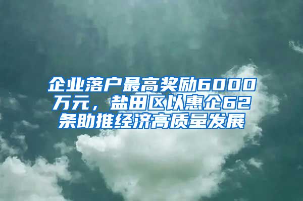 企业落户最高奖励6000万元，盐田区以惠企62条助推经济高质量发展