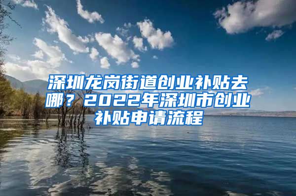 深圳龙岗街道创业补贴去哪？2022年深圳市创业补贴申请流程