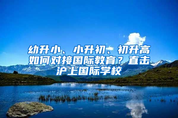 幼升小、小升初、初升高如何对接国际教育？直击沪上国际学校