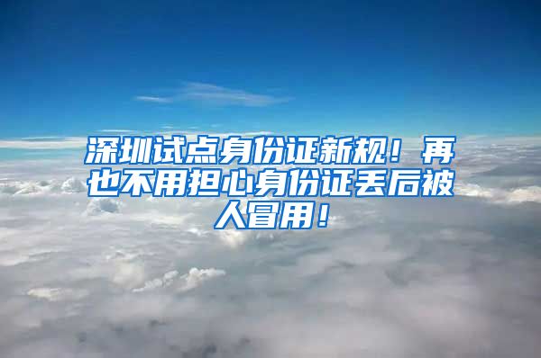 深圳试点身份证新规！再也不用担心身份证丢后被人冒用！