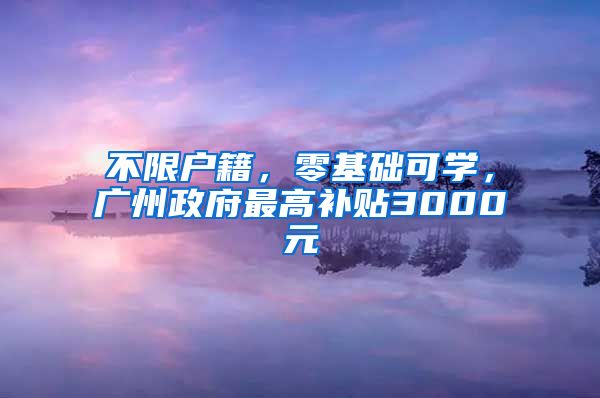 不限户籍，零基础可学，广州政府最高补贴3000元