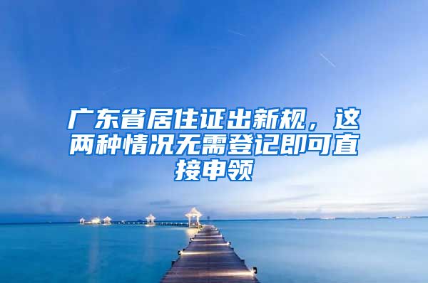 广东省居住证出新规，这两种情况无需登记即可直接申领