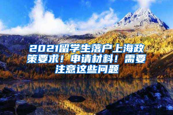 2021留学生落户上海政策要求！申请材料！需要注意这些问题