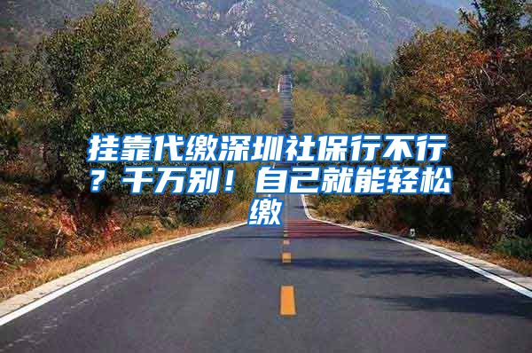 挂靠代缴深圳社保行不行？千万别！自己就能轻松缴