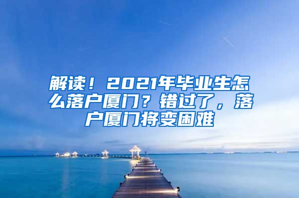 解读！2021年毕业生怎么落户厦门？错过了，落户厦门将变困难