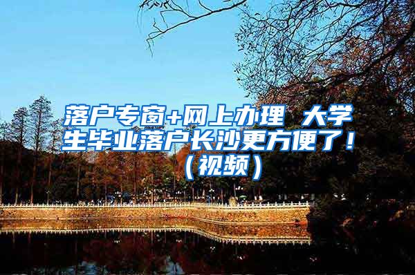 落户专窗+网上办理 大学生毕业落户长沙更方便了！（视频）