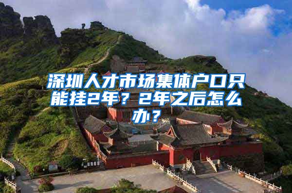 深圳人才市场集体户口只能挂2年？2年之后怎么办？