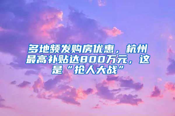 多地频发购房优惠，杭州最高补贴达800万元，这是“抢人大战”