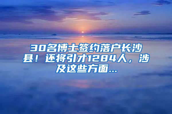 30名博士签约落户长沙县！还将引才1284人，涉及这些方面...