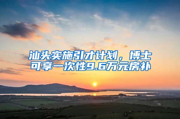 汕头实施引才计划，博士可享一次性9.6万元房补