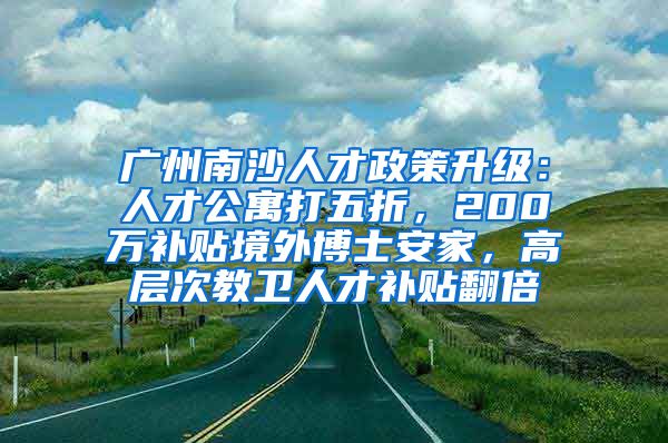 广州南沙人才政策升级：人才公寓打五折，200万补贴境外博士安家，高层次教卫人才补贴翻倍