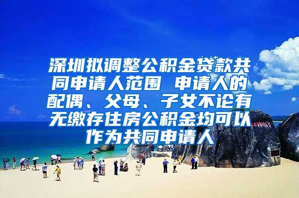 深圳拟调整公积金贷款共同申请人范围 申请人的配偶、父母、子女不论有无缴存住房公积金均可以作为共同申请人