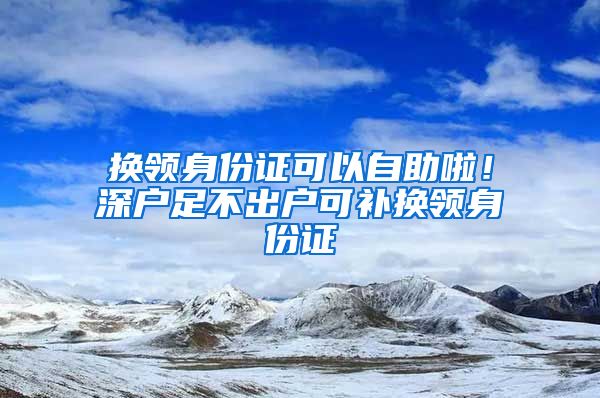 换领身份证可以自助啦！深户足不出户可补换领身份证