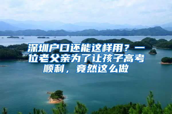 深圳户口还能这样用？一位老父亲为了让孩子高考顺利，竟然这么做