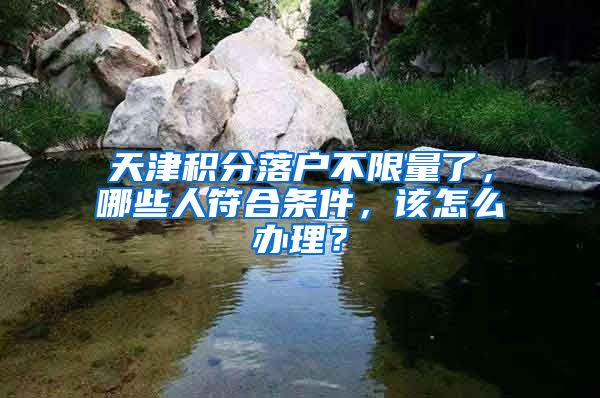 天津积分落户不限量了，哪些人符合条件，该怎么办理？