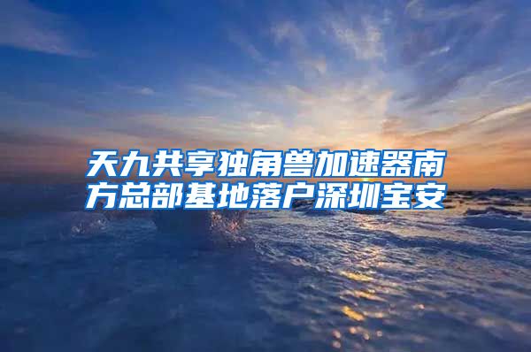 天九共享独角兽加速器南方总部基地落户深圳宝安