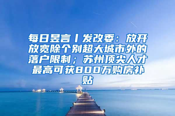 每日昱言丨发改委：放开放宽除个别超大城市外的落户限制；苏州顶尖人才最高可获800万购房补贴