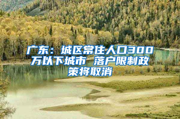 广东：城区常住人口300万以下城市 落户限制政策将取消