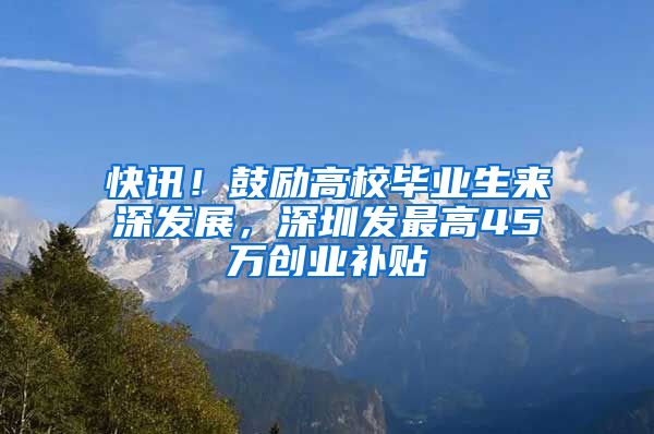 快讯！鼓励高校毕业生来深发展，深圳发最高45万创业补贴