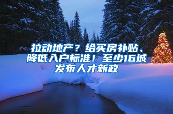 拉动地产？给买房补贴、降低入户标准！至少16城发布人才新政