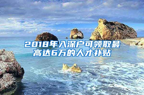 2018年入深户可领取最高达6万的人才补贴