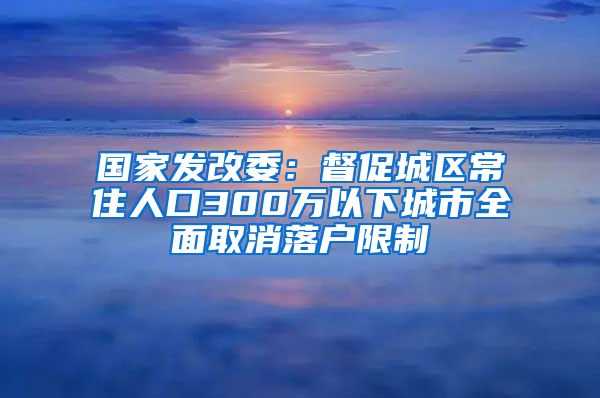 国家发改委：督促城区常住人口300万以下城市全面取消落户限制