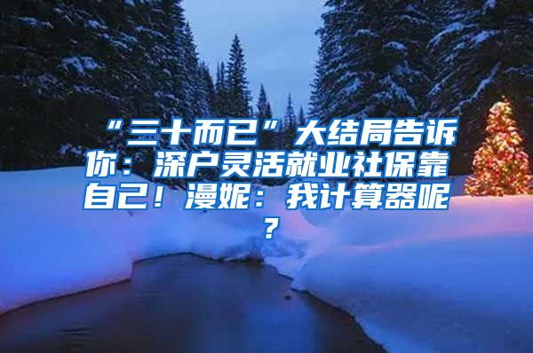 “三十而已”大结局告诉你：深户灵活就业社保靠自己！漫妮：我计算器呢？