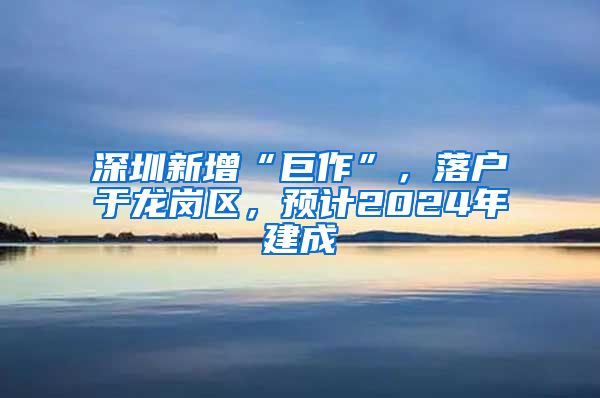 深圳新增“巨作”，落户于龙岗区，预计2024年建成