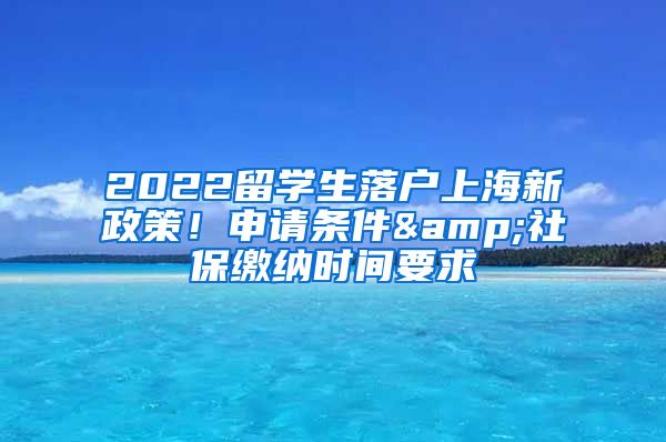 2022留学生落户上海新政策！申请条件&社保缴纳时间要求