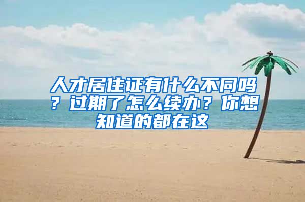 人才居住证有什么不同吗？过期了怎么续办？你想知道的都在这