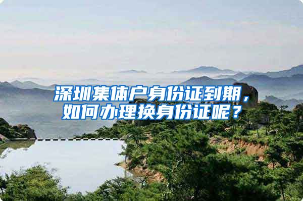 深圳集体户身份证到期，如何办理换身份证呢？