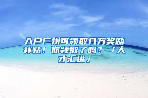 入户广州可领取几万奖励补贴！你领取了吗？「人才汇进」