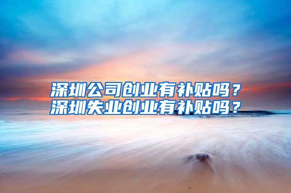 深圳公司创业有补贴吗？深圳失业创业有补贴吗？