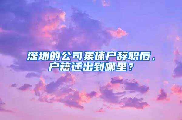 深圳的公司集体户辞职后，户籍迁出到哪里？