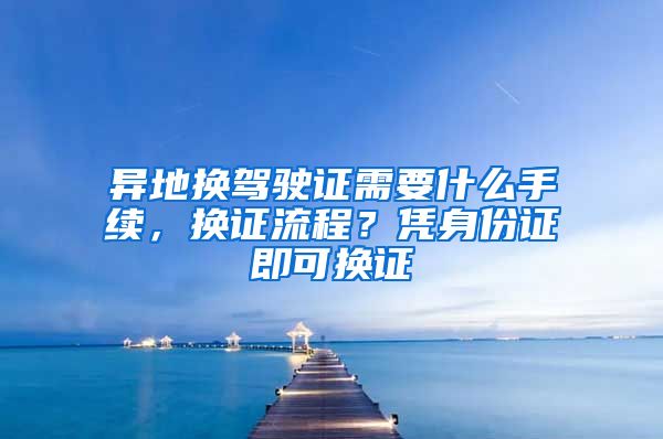 异地换驾驶证需要什么手续，换证流程？凭身份证即可换证