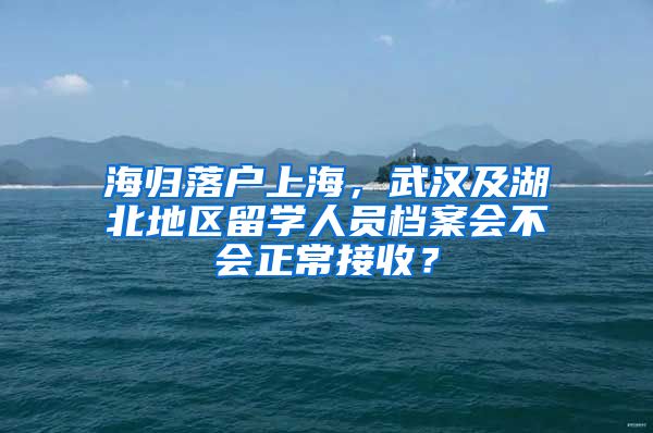 海归落户上海，武汉及湖北地区留学人员档案会不会正常接收？