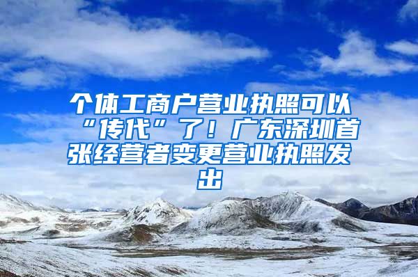 个体工商户营业执照可以“传代”了！广东深圳首张经营者变更营业执照发出