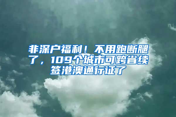 非深户福利！不用跑断腿了，109个城市可跨省续签港澳通行证了