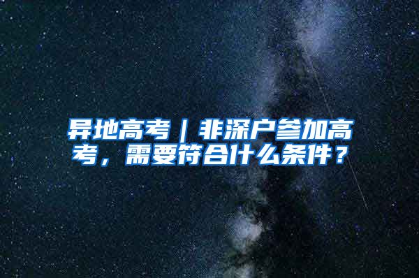 异地高考｜非深户参加高考，需要符合什么条件？