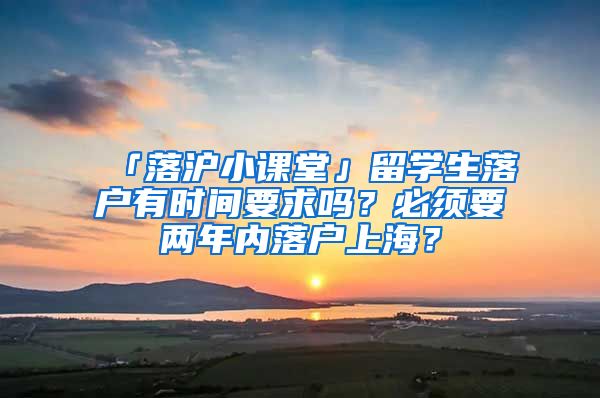 「落沪小课堂」留学生落户有时间要求吗？必须要两年内落户上海？