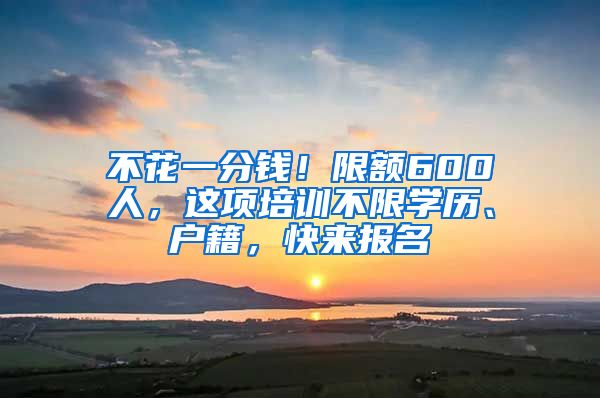 不花一分钱！限额600人，这项培训不限学历、户籍，快来报名