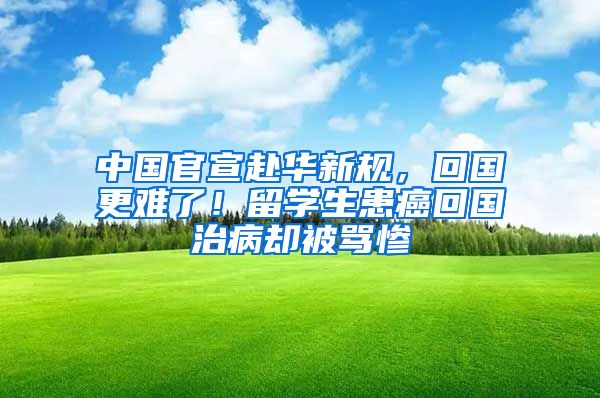 中国官宣赴华新规，回国更难了！留学生患癌回国治病却被骂惨