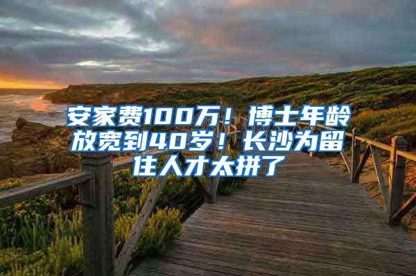 安家费100万！博士年龄放宽到40岁！长沙为留住人才太拼了