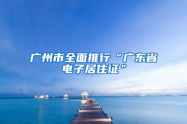 广州市全面推行“广东省电子居住证”