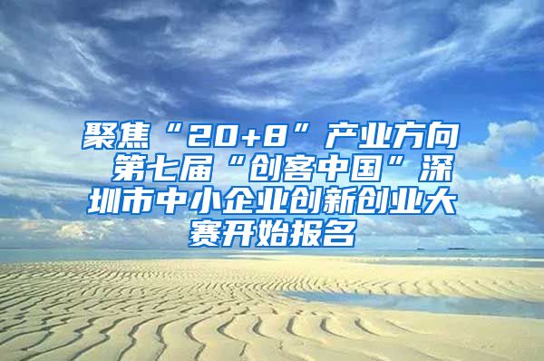 聚焦“20+8”产业方向 第七届“创客中国”深圳市中小企业创新创业大赛开始报名