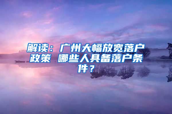 解读：广州大幅放宽落户政策 哪些人具备落户条件？