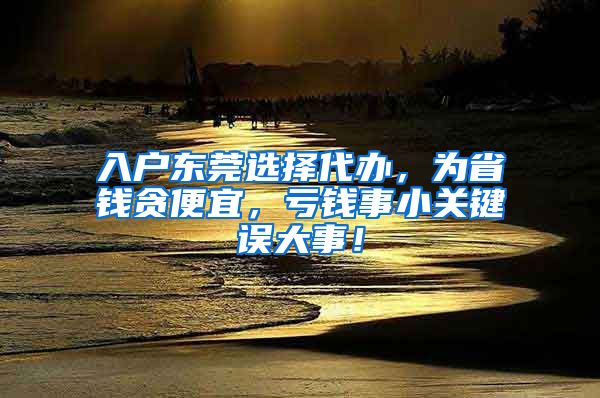 入户东莞选择代办，为省钱贪便宜，亏钱事小关键误大事！