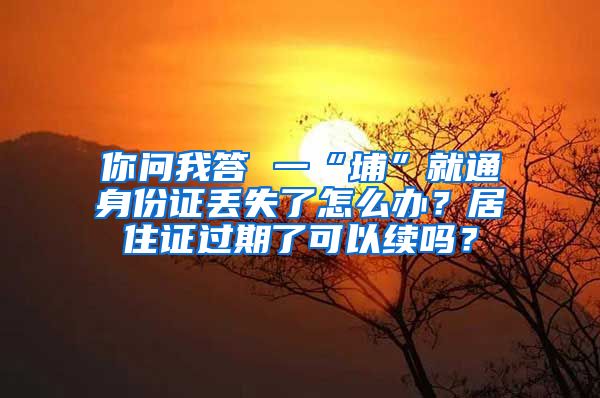 你问我答 一“埔”就通身份证丢失了怎么办？居住证过期了可以续吗？