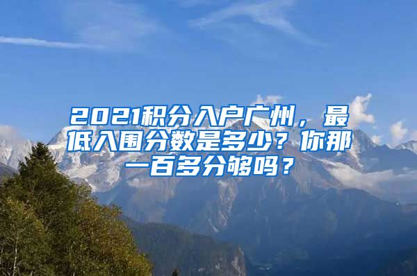 2021积分入户广州，最低入围分数是多少？你那一百多分够吗？