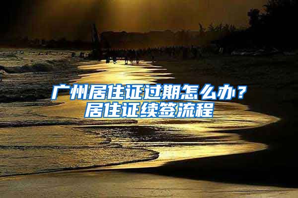 广州居住证过期怎么办？居住证续签流程